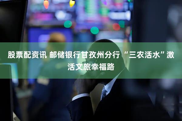 股票配资讯 邮储银行甘孜州分行 “三农活水”激活文旅幸福路