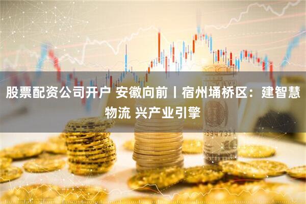 股票配资公司开户 安徽向前丨宿州埇桥区：建智慧物流 兴产业引擎