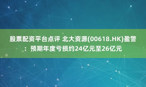 股票配资平台点评 北大资源(00618.HK)盈警：预期年度亏损约24亿元至26亿元