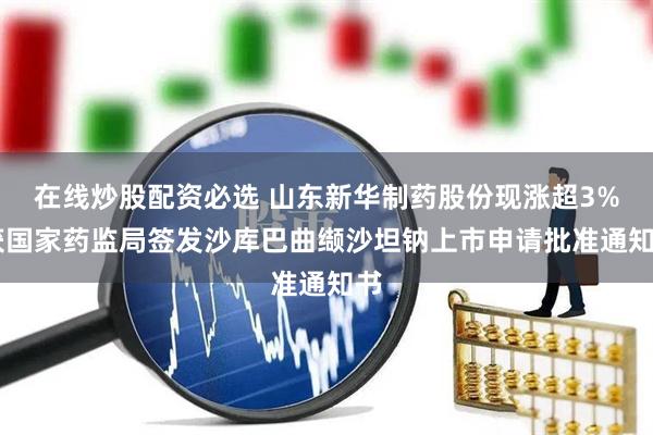在线炒股配资必选 山东新华制药股份现涨超3% 获国家药监局签发沙库巴曲缬沙坦钠上市申请批准通知书