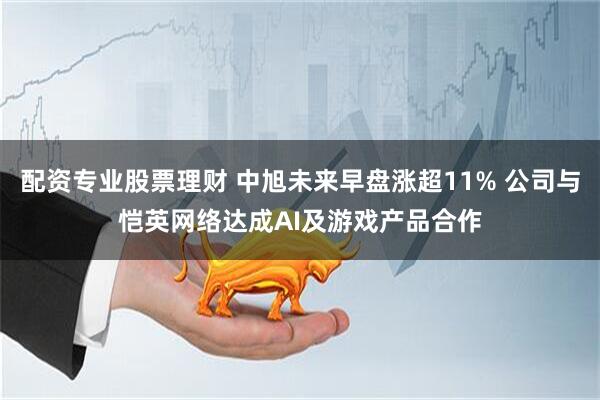 配资专业股票理财 中旭未来早盘涨超11% 公司与恺英网络达成AI及游戏产品合作