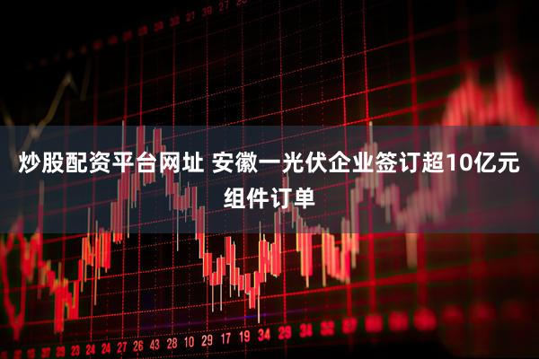 炒股配资平台网址 安徽一光伏企业签订超10亿元组件订单