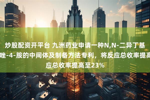 炒股配资开平台 九洲药业申请一种N,N-二异丁基-1H-吲唑-4-胺的中间体及制备方法专利，将反应总收率提高至23%
