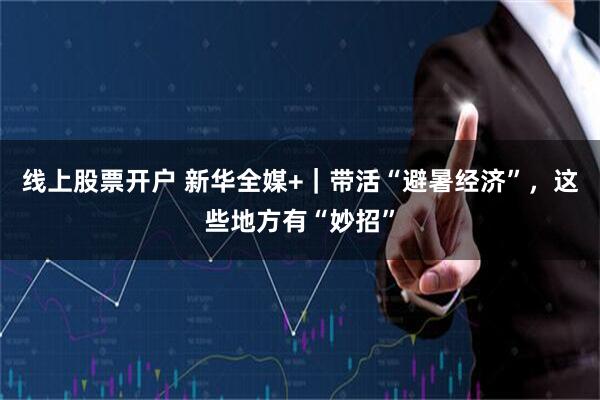 线上股票开户 新华全媒+｜带活“避暑经济”，这些地方有“妙招”