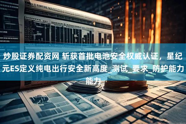 炒股证券配资网 斩获首批电池安全权威认证，星纪元ES定义纯电出行安全新高度_测试_要求_防护能力