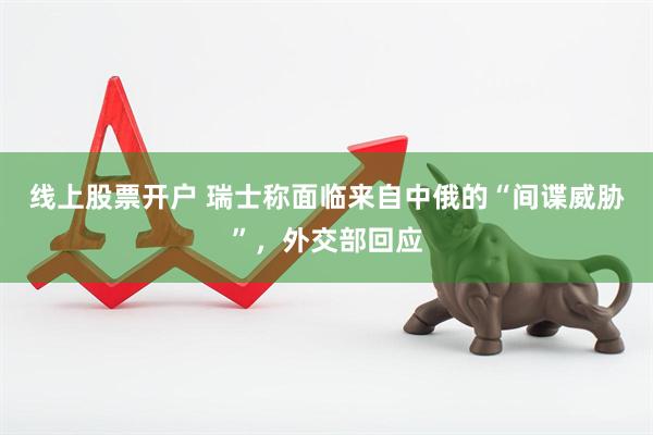 线上股票开户 瑞士称面临来自中俄的“间谍威胁”，外交部回应