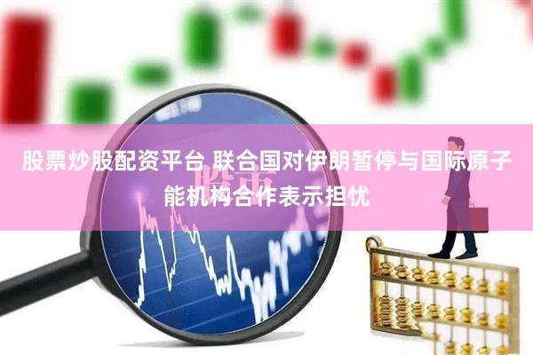 股票炒股配资平台 联合国对伊朗暂停与国际原子能机构合作表示担忧