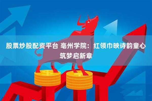 股票炒股配资平台 亳州学院：红领巾映诗韵童心筑梦启新章