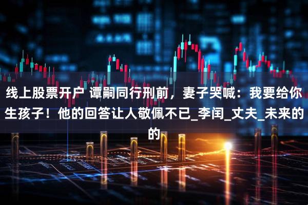线上股票开户 谭嗣同行刑前，妻子哭喊：我要给你生孩子！他的回答让人敬佩不已_李闰_丈夫_未来的
