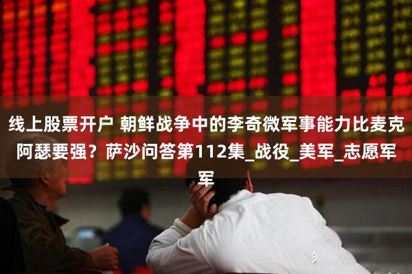 线上股票开户 朝鲜战争中的李奇微军事能力比麦克阿瑟要强？萨沙问答第112集_战役_美军_志愿军