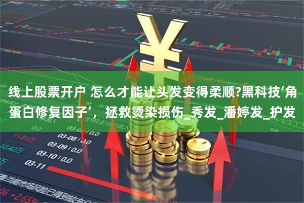 线上股票开户 怎么才能让头发变得柔顺?黑科技‘角蛋白修复因子’，拯救烫染损伤_秀发_潘婷发_护发