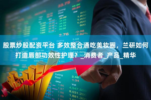 股票炒股配资平台 多效整合通吃美妆圈，兰研如何打造唇部功效性护理？_消费者_产品_精华