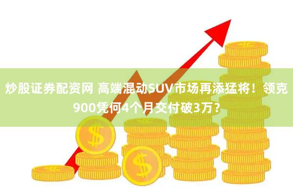 炒股证券配资网 高端混动SUV市场再添猛将！领克900凭何4个月交付破3万？