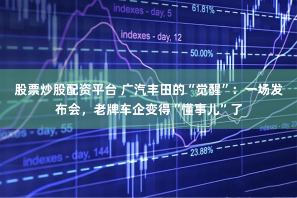 股票炒股配资平台 广汽丰田的“觉醒”：一场发布会，老牌车企变得“懂事儿”了