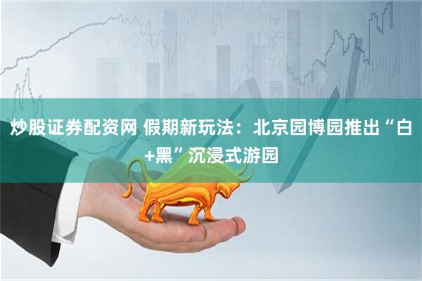 炒股证券配资网 假期新玩法：北京园博园推出“白+黑”沉浸式游园