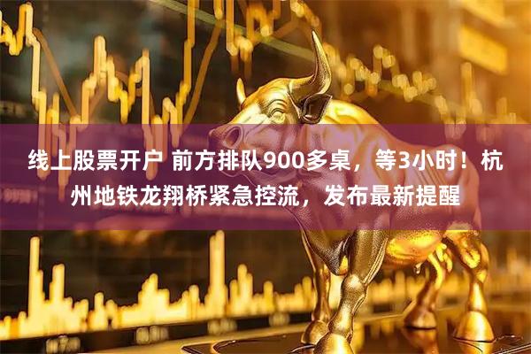 线上股票开户 前方排队900多桌，等3小时！杭州地铁龙翔桥紧急控流，发布最新提醒