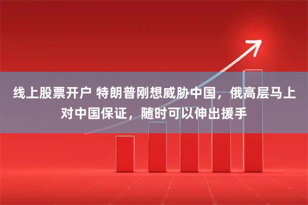 线上股票开户 特朗普刚想威胁中国，俄高层马上对中国保证，随时可以伸出援手