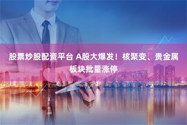 股票炒股配资平台 A股大爆发！核聚变、贵金属板块批量涨停