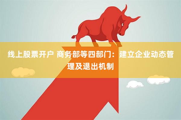 线上股票开户 商务部等四部门：建立企业动态管理及退出机制