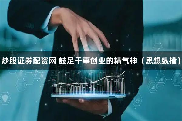 炒股证券配资网 鼓足干事创业的精气神(思想纵横)