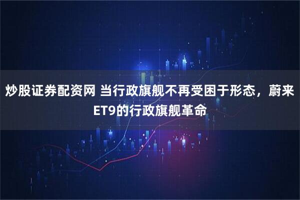 炒股证券配资网 当行政旗舰不再受困于形态，蔚来ET9的行政旗舰革命