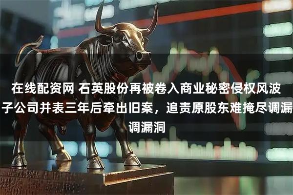在线配资网 石英股份再被卷入商业秘密侵权风波：子公司并表三年后牵出旧案，追责原股东难掩尽调漏洞
