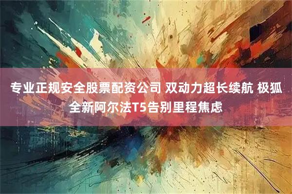 专业正规安全股票配资公司 双动力超长续航 极狐全新阿尔法T5告别里程焦虑