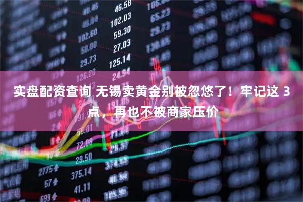 实盘配资查询 无锡卖黄金别被忽悠了！牢记这 3 点，再也不被商家压价