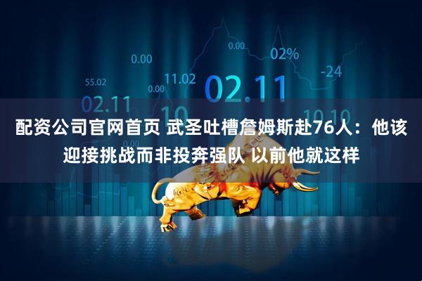 配资公司官网首页 武圣吐槽詹姆斯赴76人：他该迎接挑战而非投奔强队 以前他就这样