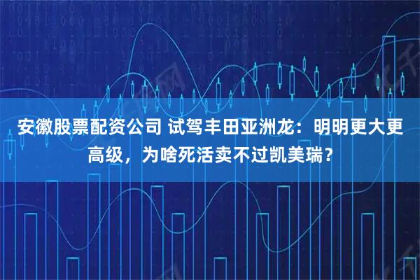 安徽股票配资公司 试驾丰田亚洲龙：明明更大更高级，为啥死活卖不过凯美瑞？