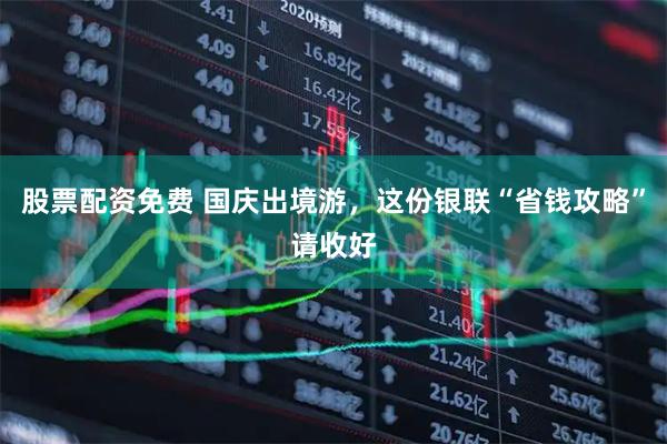 股票配资免费 国庆出境游，这份银联“省钱攻略”请收好