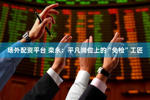 场外配资平台 栾永：平凡岗位上的“免检”工匠